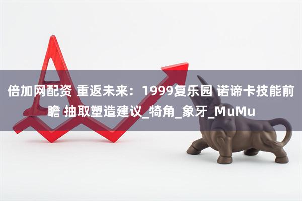 倍加网配资 重返未来：1999复乐园 诺谛卡技能前瞻 抽取塑造建议_犄角_象牙_MuMu