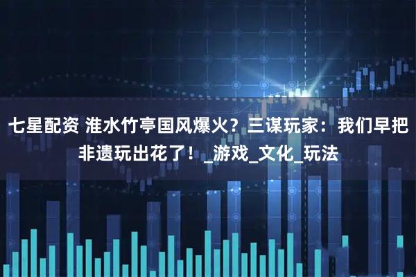 七星配资 淮水竹亭国风爆火？三谋玩家：我们早把非遗玩出花了！_游戏_文化_玩法