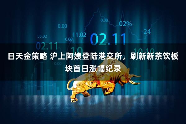 日天金策略 沪上阿姨登陆港交所，刷新新茶饮板块首日涨幅纪录