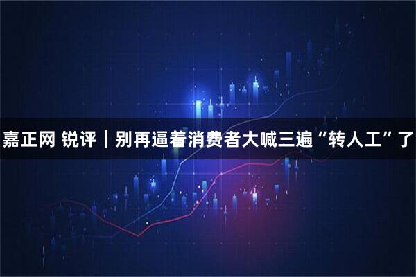 嘉正网 锐评｜别再逼着消费者大喊三遍“转人工”了