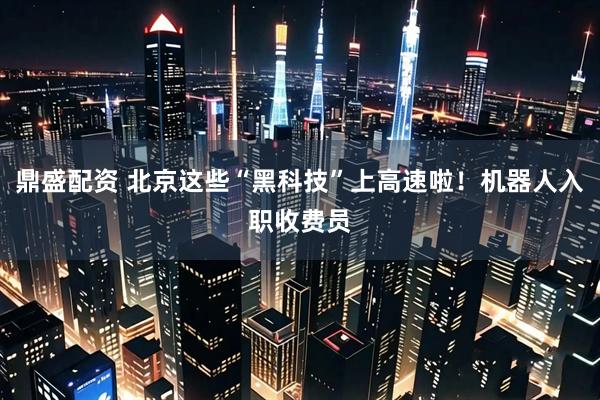鼎盛配资 北京这些“黑科技”上高速啦！机器人入职收费员