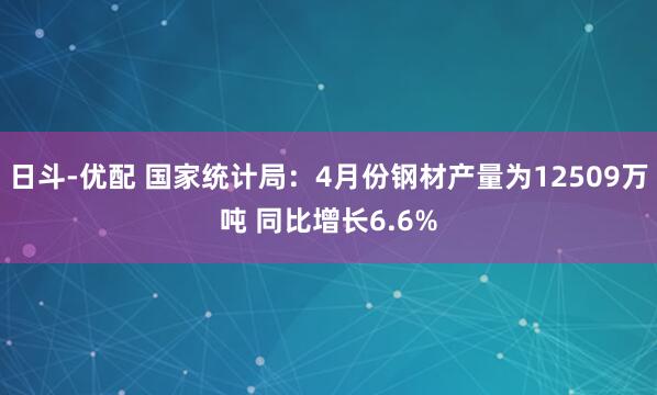 日斗-优配 国家统计局：4月份钢材产量为12509万吨 同比增长6.6%