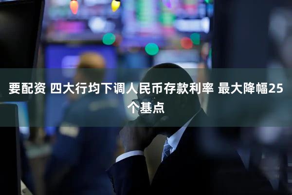 要配资 四大行均下调人民币存款利率 最大降幅25个基点
