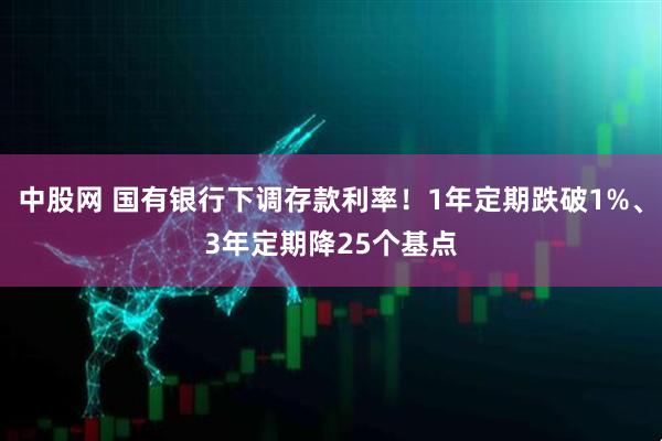 中股网 国有银行下调存款利率！1年定期跌破1%、3年定期降25个基点