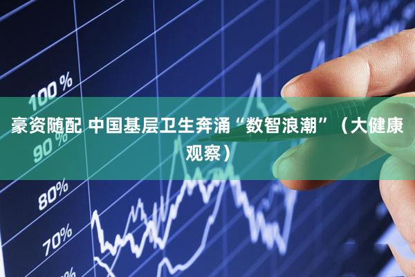 豪资随配 中国基层卫生奔涌“数智浪潮”（大健康观察）