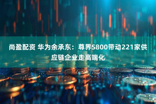 尚盈配资 华为余承东：尊界S800带动221家供应链企业走高端化