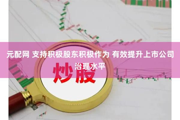 元配网 支持积极股东积极作为 有效提升上市公司治理水平