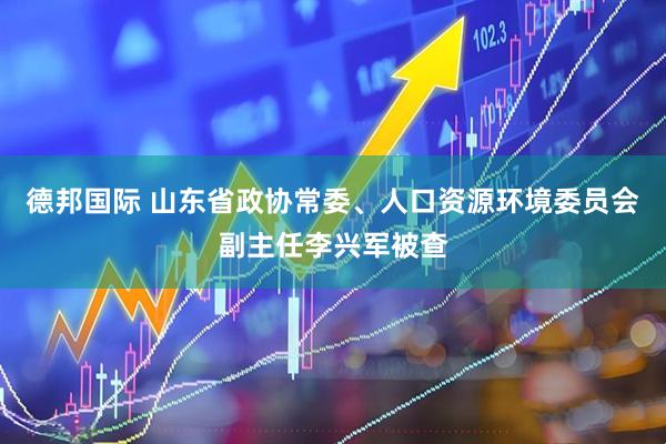 德邦国际 山东省政协常委、人口资源环境委员会副主任李兴军被查