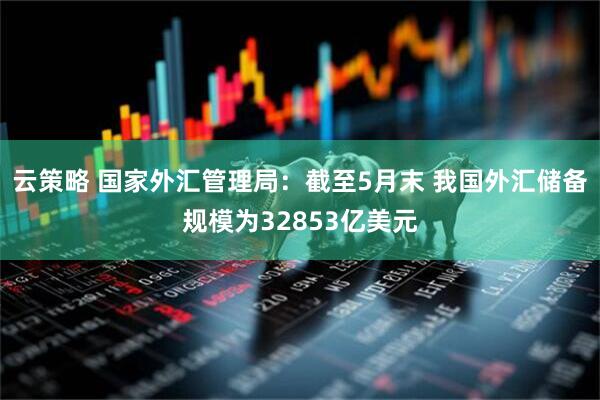 云策略 国家外汇管理局：截至5月末 我国外汇储备规模为32853亿美元