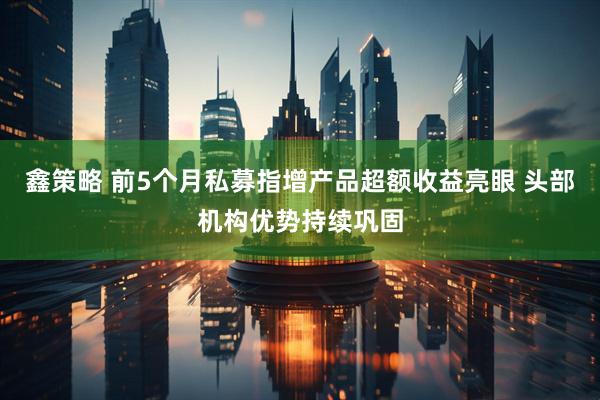 鑫策略 前5个月私募指增产品超额收益亮眼 头部机构优势持续巩固
