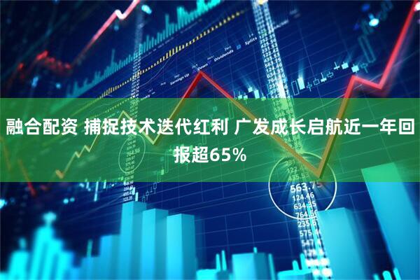 融合配资 捕捉技术迭代红利 广发成长启航近一年回报超65%