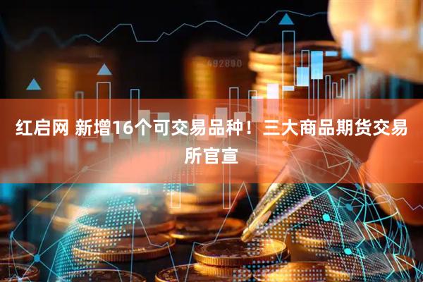 红启网 新增16个可交易品种！三大商品期货交易所官宣