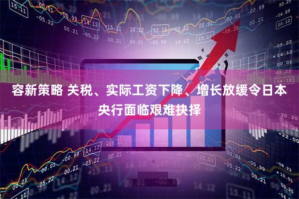 容新策略 关税、实际工资下降、增长放缓令日本央行面临艰难抉择