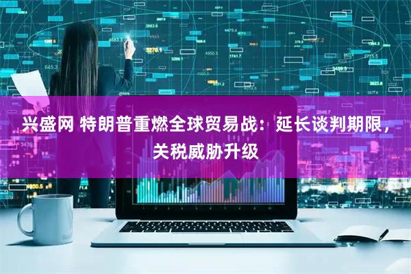 兴盛网 特朗普重燃全球贸易战：延长谈判期限，关税威胁升级