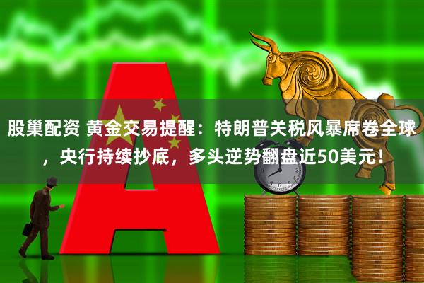 股巢配资 黄金交易提醒：特朗普关税风暴席卷全球，央行持续抄底，多头逆势翻盘近50美元！