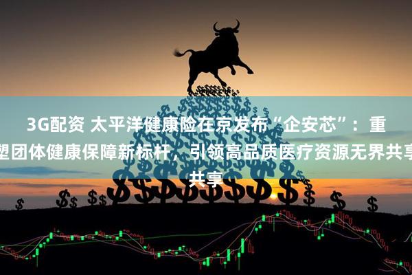3G配资 太平洋健康险在京发布“企安芯”：重塑团体健康保障新标杆，引领高品质医疗资源无界共享