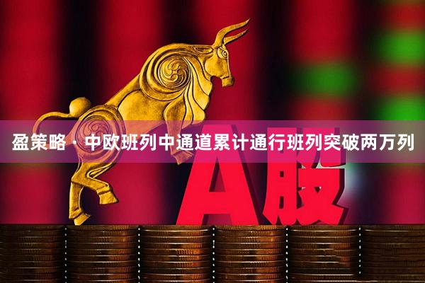 盈策略 · 中欧班列中通道累计通行班列突破两万列