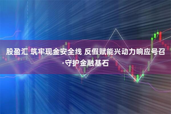 股盈汇 筑牢现金安全线 反假赋能兴动力响应号召·守护金融基石