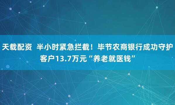 天载配资  半小时紧急拦截！毕节农商银行成功守护客户13.7万元“养老就医钱”