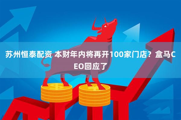 苏州恒泰配资 本财年内将再开100家门店？盒马CEO回应了
