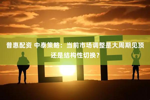 普惠配资 中泰策略：当前市场调整是大周期见顶还是结构性切换？