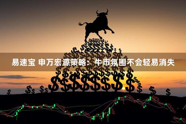 易速宝 申万宏源策略：牛市氛围不会轻易消失