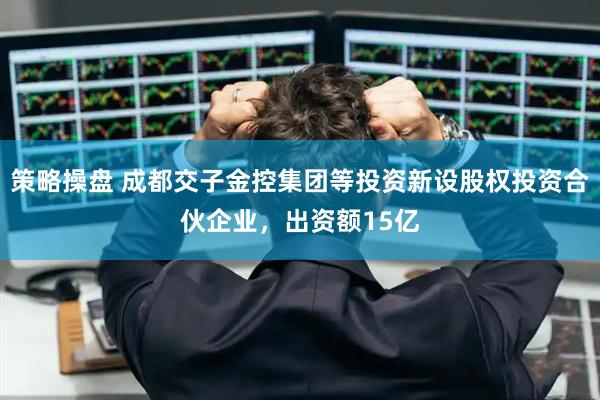 策略操盘 成都交子金控集团等投资新设股权投资合伙企业，出资额15亿