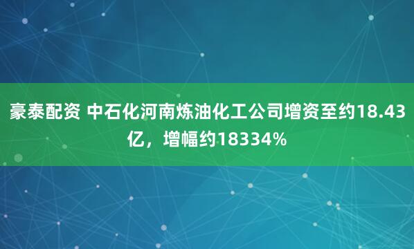 豪泰配资 中石化河南炼油化工公司增资至约18.43亿，增幅约18334%