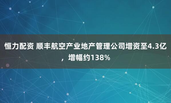 恒力配资 顺丰航空产业地产管理公司增资至4.3亿，增幅约138%