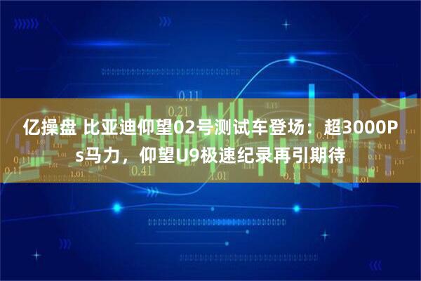 亿操盘 比亚迪仰望02号测试车登场：超3000Ps马力，仰望U9极速纪录再引期待