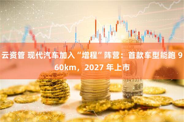 云资管 现代汽车加入“增程”阵营：首款车型能跑 960km，2027 年上市