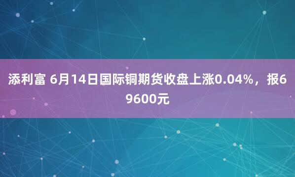 添利富 6月14日国际铜期货收盘上涨0.04%，报69600元