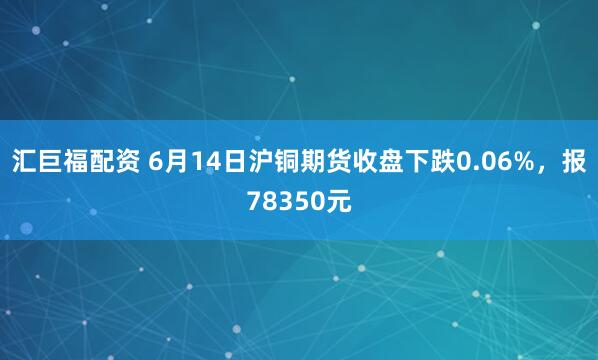 汇巨福配资 6月14日沪铜期货收盘下跌0.06%，报78350元