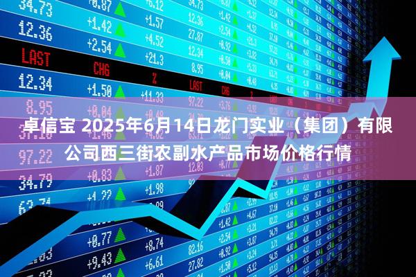 卓信宝 2025年6月14日龙门实业（集团）有限公司西三街农副水产品市场价格行情