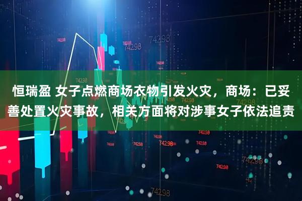 恒瑞盈 女子点燃商场衣物引发火灾，商场：已妥善处置火灾事故，相关方面将对涉事女子依法追责