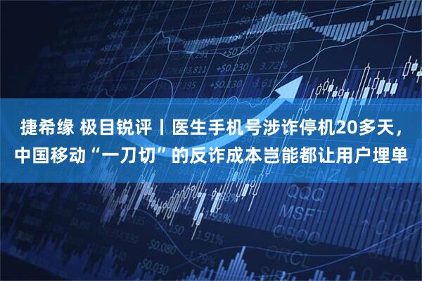 捷希缘 极目锐评丨医生手机号涉诈停机20多天，中国移动“一刀切”的反诈成本岂能都让用户埋单