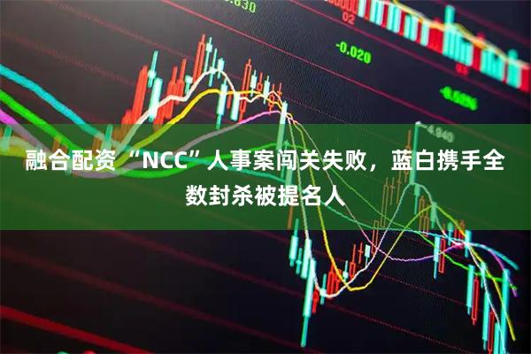 融合配资 “NCC”人事案闯关失败，蓝白携手全数封杀被提名人