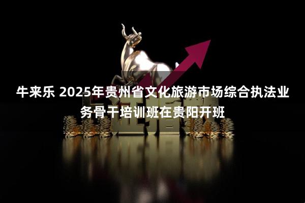 牛来乐 2025年贵州省文化旅游市场综合执法业务骨干培训班在贵阳开班
