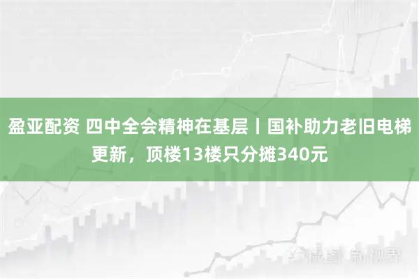 盈亚配资 四中全会精神在基层丨国补助力老旧电梯更新，顶楼13楼只分摊340元