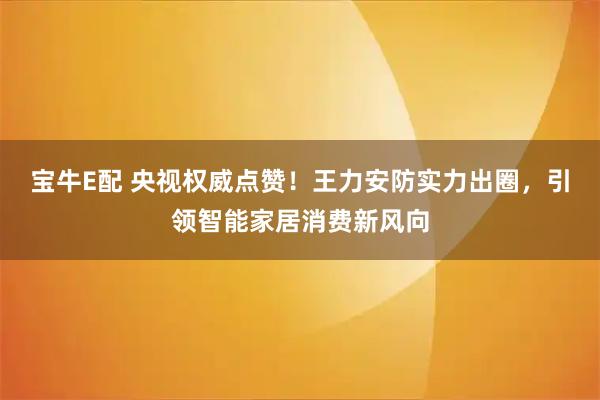 宝牛E配 央视权威点赞！王力安防实力出圈，引领智能家居消费新风向