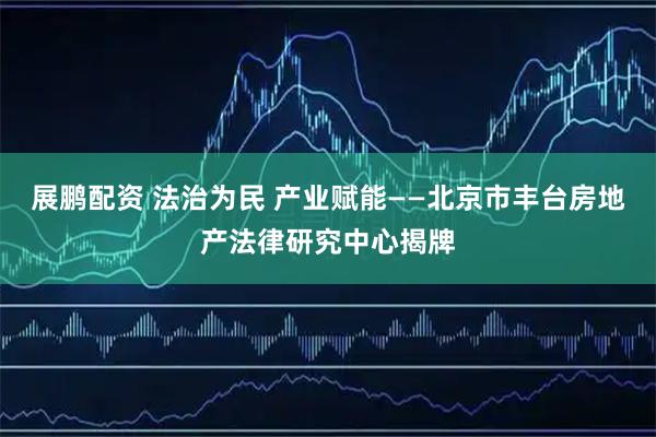 展鹏配资 法治为民 产业赋能——北京市丰台房地产法律研究中心揭牌