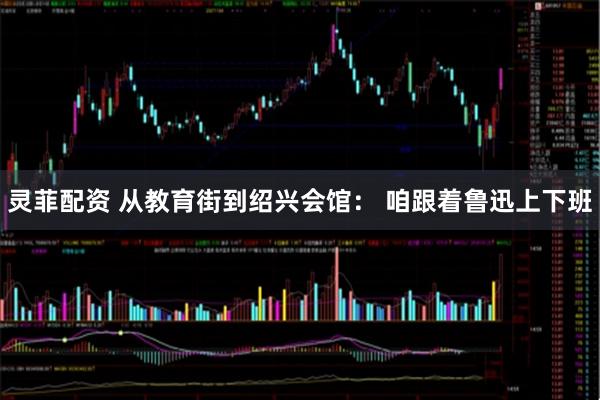 灵菲配资 从教育街到绍兴会馆： 咱跟着鲁迅上下班