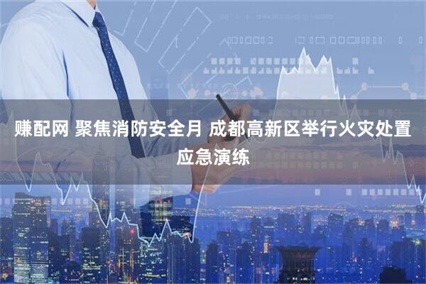 赚配网 聚焦消防安全月 成都高新区举行火灾处置应急演练