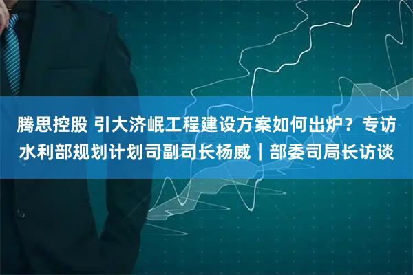 腾思控股 引大济岷工程建设方案如何出炉？专访水利部规划计划司副司长杨威｜部委司局长访谈