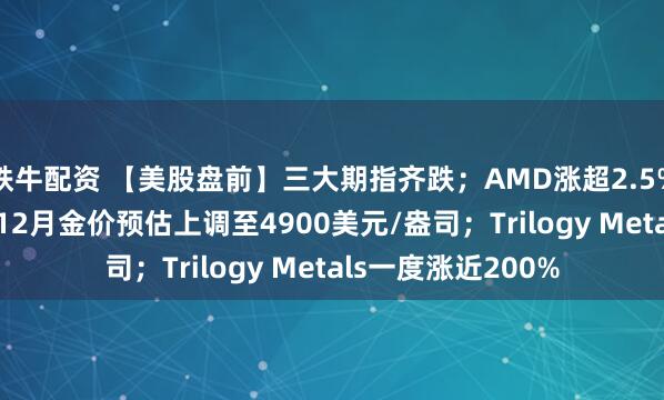 铁牛配资 【美股盘前】三大期指齐跌；AMD涨超2.5%；高盛将2026年12月金价预估上调至4900美元/盎司；Trilogy Metals一度涨近200%