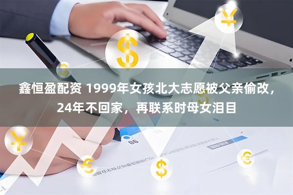 鑫恒盈配资 1999年女孩北大志愿被父亲偷改，24年不回家，再联系时母女泪目