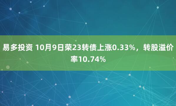 易多投资 10月9日荣23转债上涨0.33%，转股溢价率10.74%