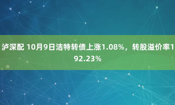 泸深配 10月9日洁特转债上涨1.08%，转股溢价率192.23%