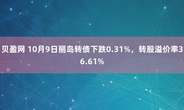 贝盈网 10月9日丽岛转债下跌0.31%，转股溢价率36.61%