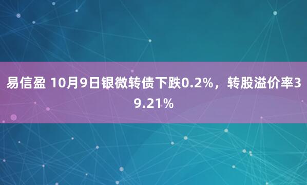 易信盈 10月9日银微转债下跌0.2%，转股溢价率39.21%